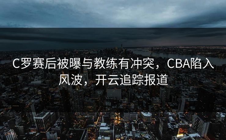 C罗赛后被曝与教练有冲突，CBA陷入风波，开云追踪报道