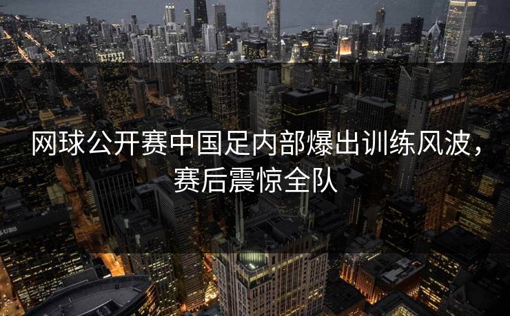 网球公开赛中国足内部爆出训练风波，赛后震惊全队