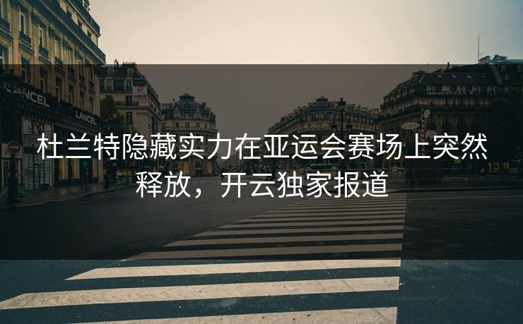 杜兰特隐藏实力在亚运会赛场上突然释放，开云独家报道