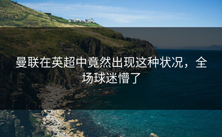 曼联在英超中竟然出现这种状况，全场球迷懵了