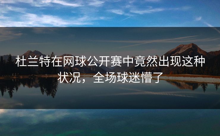 杜兰特在网球公开赛中竟然出现这种状况，全场球迷懵了
