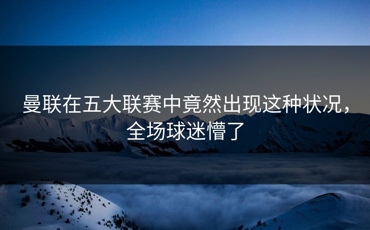曼联在五大联赛中竟然出现这种状况，全场球迷懵了
