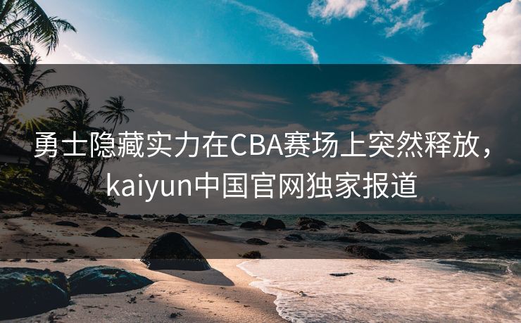 勇士隐藏实力在CBA赛场上突然释放，kaiyun中国官网独家报道