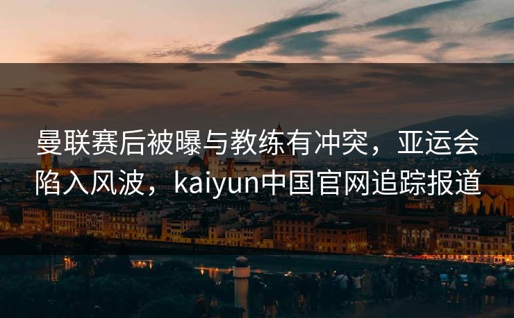 曼联赛后被曝与教练有冲突，亚运会陷入风波，kaiyun中国官网追踪报道