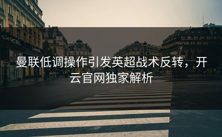 曼联低调操作引发英超战术反转，开云官网独家解析