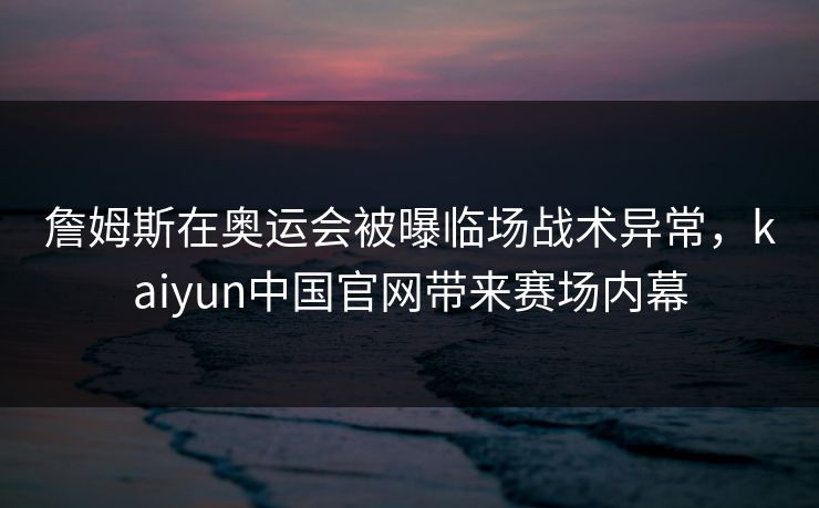 詹姆斯在奥运会被曝临场战术异常，kaiyun中国官网带来赛场内幕