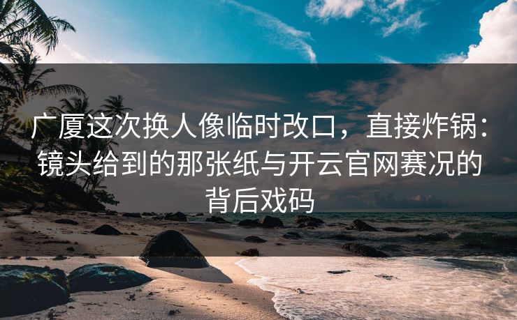 广厦这次换人像临时改口，直接炸锅：镜头给到的那张纸与开云官网赛况的背后戏码