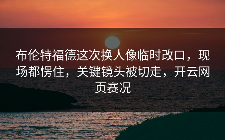 布伦特福德这次换人像临时改口，现场都愣住，关键镜头被切走，开云网页赛况