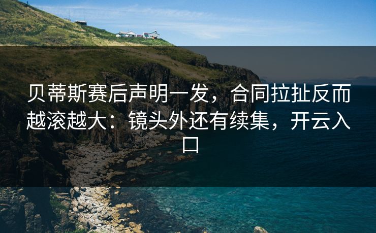 贝蒂斯赛后声明一发，合同拉扯反而越滚越大：镜头外还有续集，开云入口