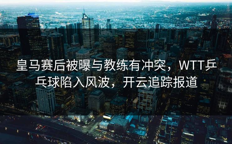 皇马赛后被曝与教练有冲突，WTT乒乓球陷入风波，开云追踪报道
