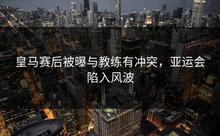 皇马赛后被曝与教练有冲突，亚运会陷入风波