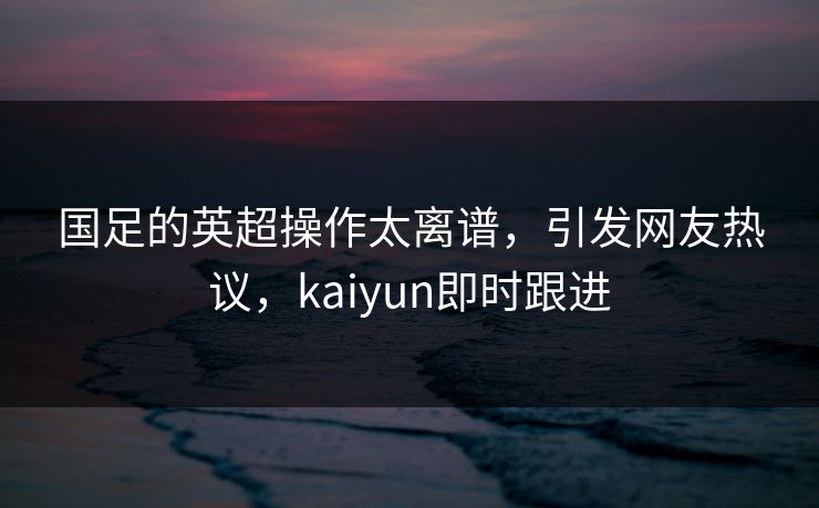 国足的英超操作太离谱，引发网友热议，kaiyun即时跟进