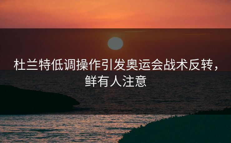 杜兰特低调操作引发奥运会战术反转，鲜有人注意