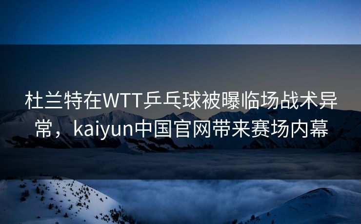 杜兰特在WTT乒乓球被曝临场战术异常，kaiyun中国官网带来赛场内幕