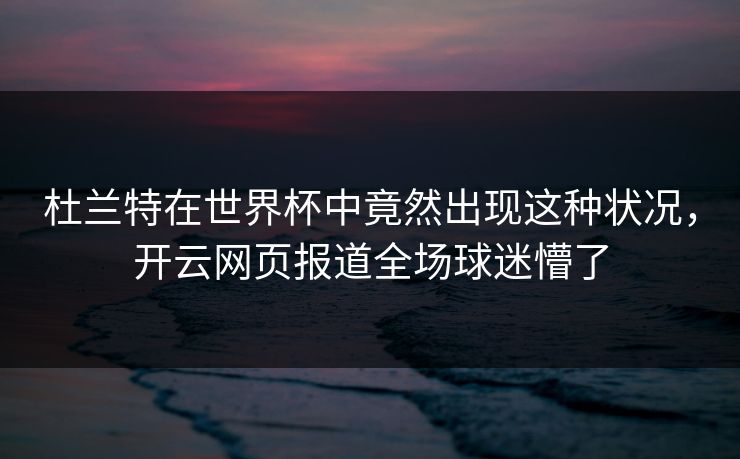 杜兰特在世界杯中竟然出现这种状况，开云网页报道全场球迷懵了