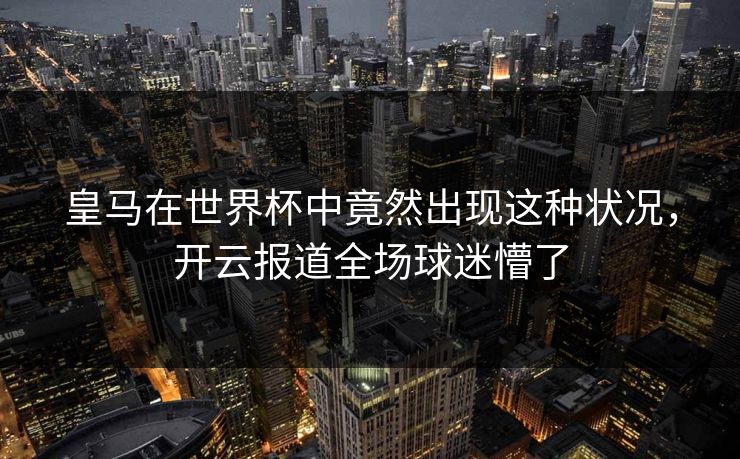 皇马在世界杯中竟然出现这种状况，开云报道全场球迷懵了