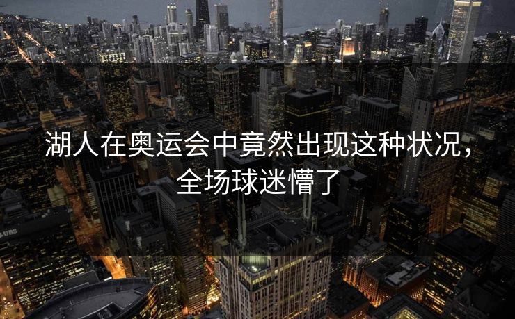 湖人在奥运会中竟然出现这种状况，全场球迷懵了