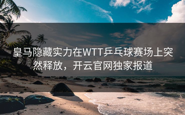 皇马隐藏实力在WTT乒乓球赛场上突然释放，开云官网独家报道