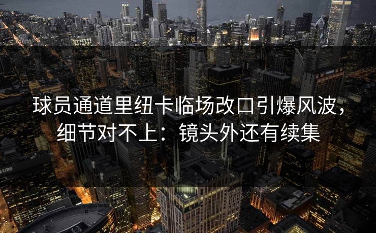 球员通道里纽卡临场改口引爆风波，细节对不上：镜头外还有续集